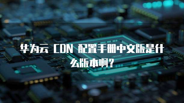 华为云 CDN 配置手册中文版是什么版本啊?