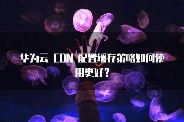 华为云 CDN 配置缓存策略如何使用更好?
