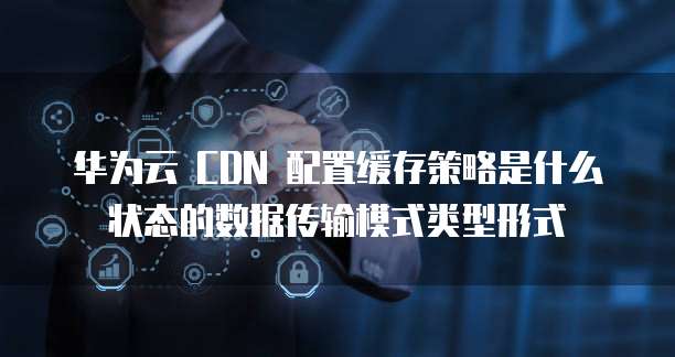 华为云 CDN 配置缓存策略是什么状态的数据传输模式类型形式