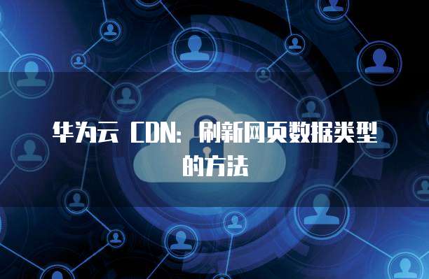 华为云 CDN:刷新网页数据类型的方法