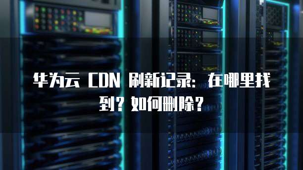 华为云 CDN 刷新记录:在哪里找到?如何删除?