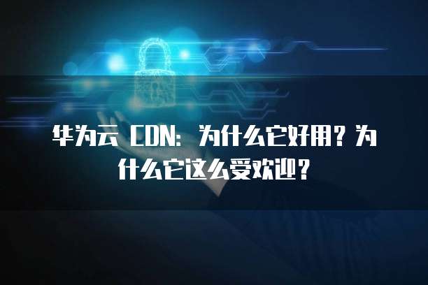 华为云 CDN:为什么它好用?为什么它这么受欢迎?