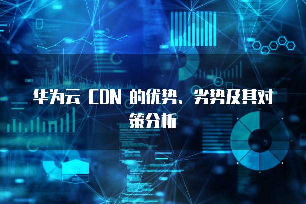 华为云 CDN 的优势、劣势及其对策分析