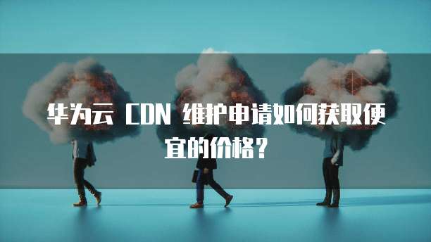 华为云 CDN 维护申请如何获取便宜的价格？