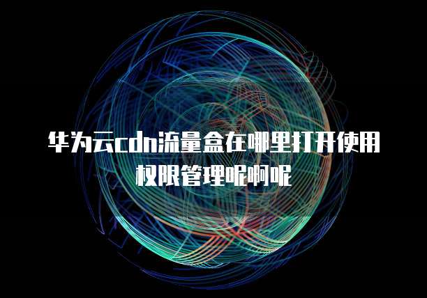 华为云cdn流量盒在哪里打开使用权限管理呢啊呢