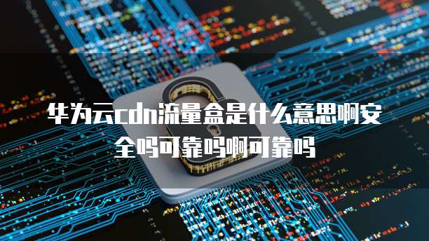 华为云cdn流量盒是什么意思啊安全吗可靠吗啊可靠吗