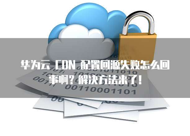 华为云 CDN 配置回源失败怎么回事啊?解决方法来了!