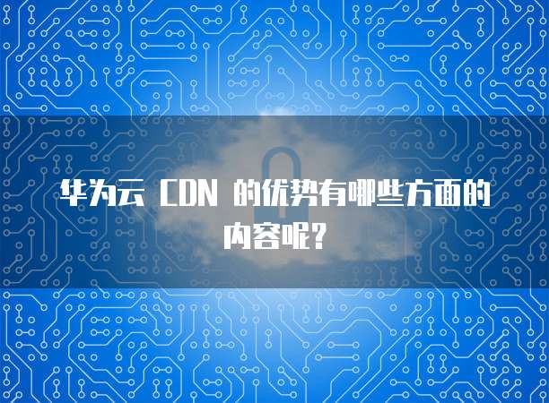 华为云 CDN 的优势有哪些方面的内容呢?