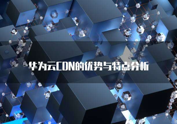 华为云CDN的优势与特点分析