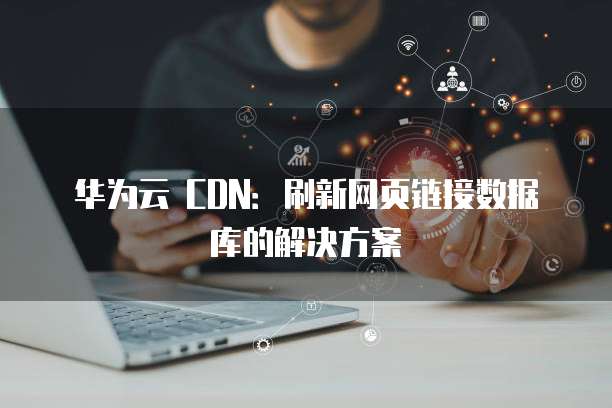 华为云 CDN：刷新网页链接数据库的解决方案