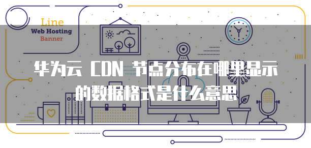 华为云 CDN 节点分布在哪里显示的数据格式是什么意思