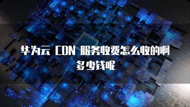 华为云 CDN 服务收费怎么收的啊多少钱呢