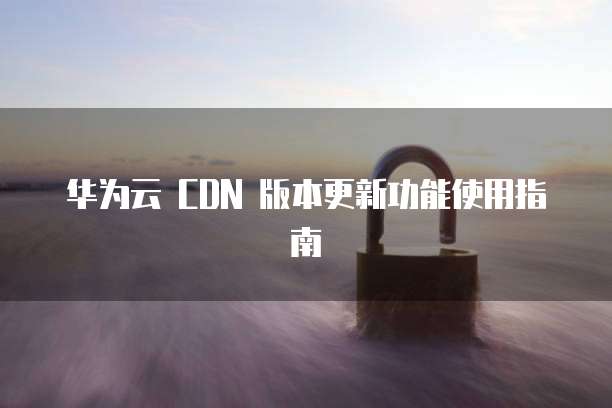华为云 CDN 版本更新功能使用指南