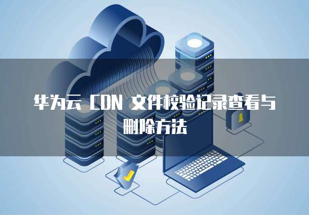 华为云 CDN 文件校验记录查看与删除方法