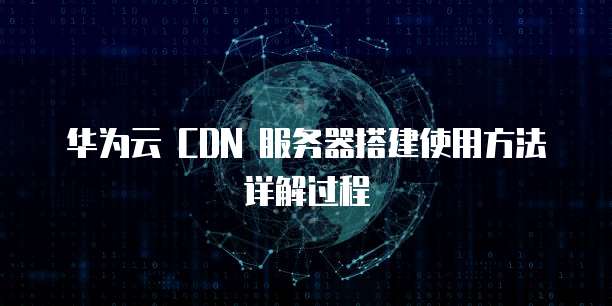 华为云 CDN 服务器搭建使用方法详解过程