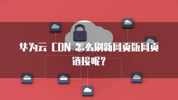 华为云 CDN 怎么刷新网页版网页链接呢?