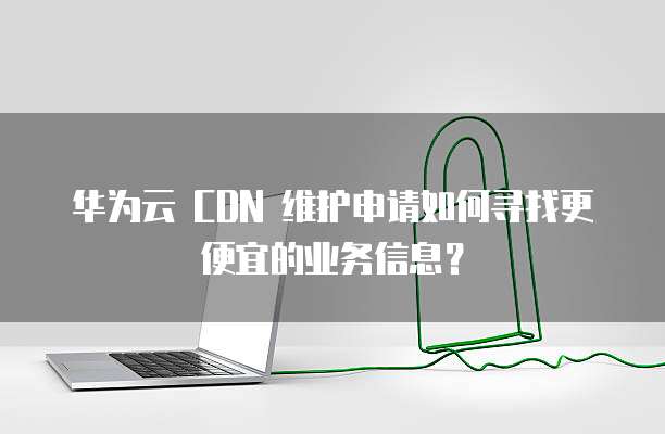 华为云 CDN 维护申请如何寻找更便宜的业务信息?