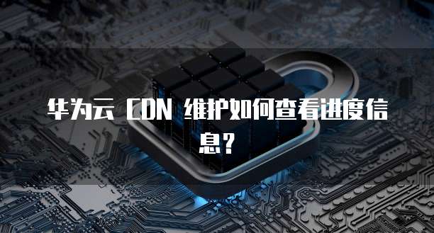 华为云 CDN 维护如何查看进度信息?