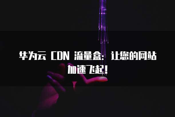 华为云 CDN 流量盒：让您的网站加速飞起！