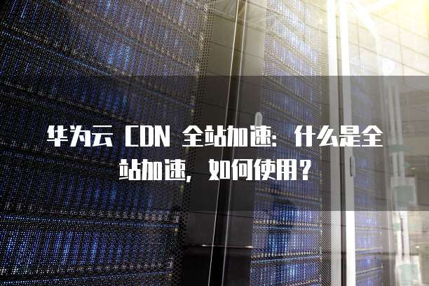 华为云 CDN 全站加速:什么是全站加速,如何使用?
