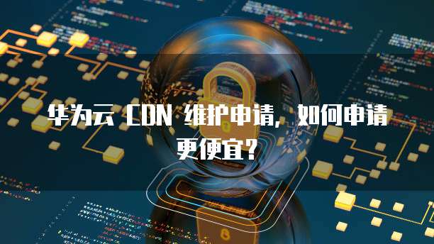 华为云 CDN 维护申请,如何申请更便宜?