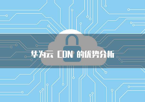 华为云 CDN 的优势分析