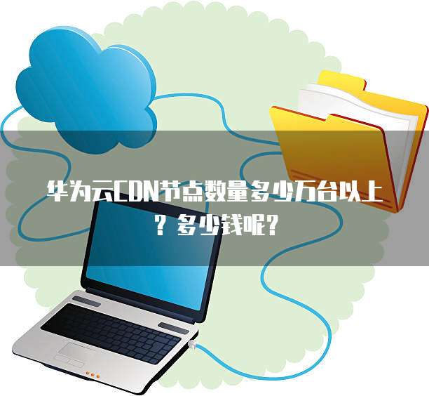 华为云CDN节点数量多少万台以上?多少钱呢?