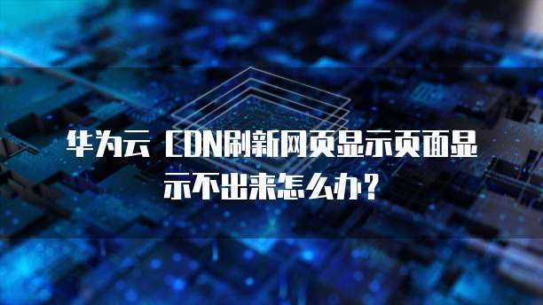 华为云 CDN刷新网页显示页面显示不出来怎么办?