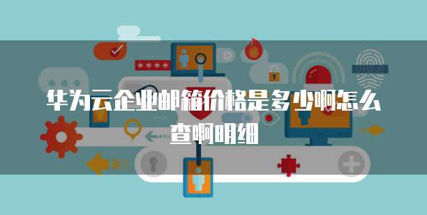 华为云企业邮箱价格是多少啊怎么查啊明细