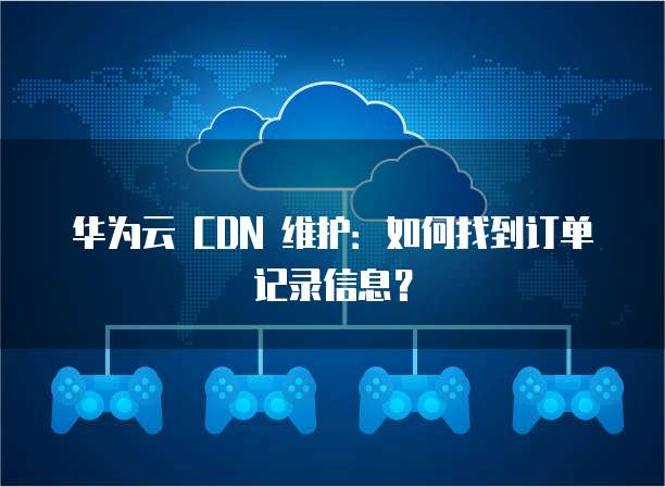 华为云 CDN 维护:如何找到订单记录信息?