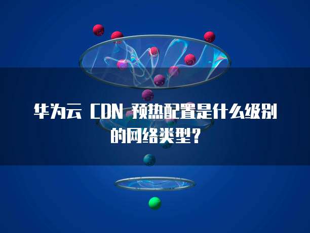 华为云 CDN 预热配置是什么级别的网络类型？