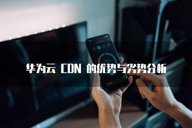 华为云 CDN 的优势与劣势分析