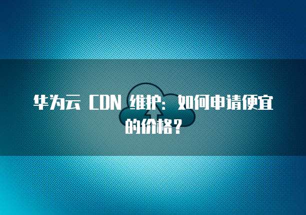 华为云 CDN 维护:如何申请便宜的价格?