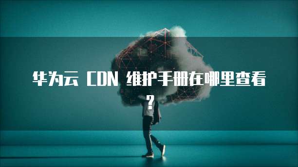 华为云 CDN 维护手册在哪里查看?