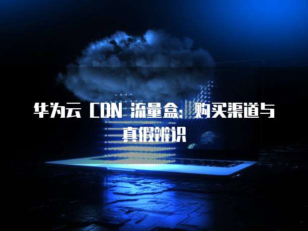 华为云 CDN 流量盒：购买渠道与真假辨识