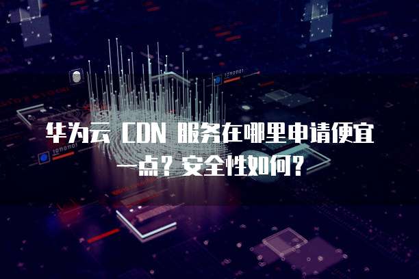 华为云 CDN 服务在哪里申请便宜一点?安全性如何?