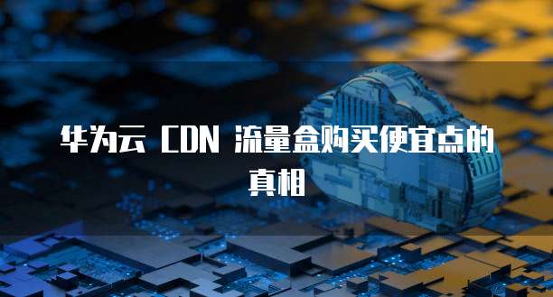 华为云 CDN 流量盒购买便宜点的真相