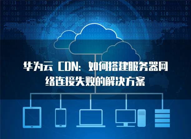 华为云 CDN:如何搭建服务器网络连接失败的解决方案