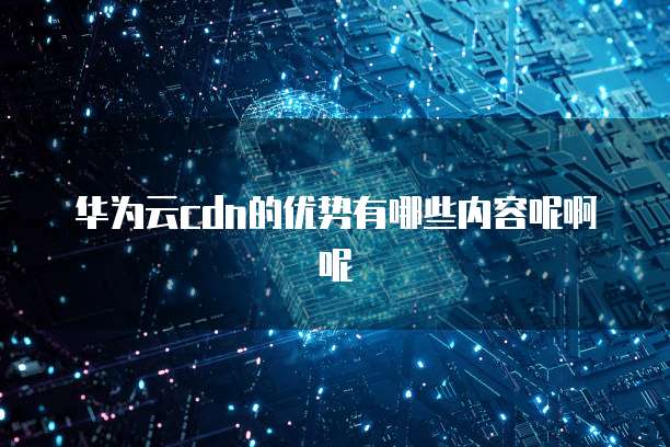 华为云cdn的优势有哪些内容呢啊呢