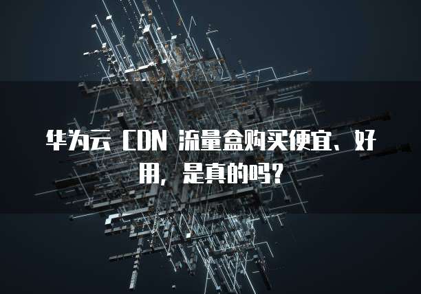 华为云 CDN 流量盒购买便宜、好用,是真的吗?