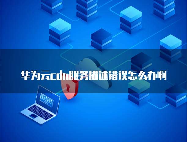 华为云cdn服务描述错误怎么办啊