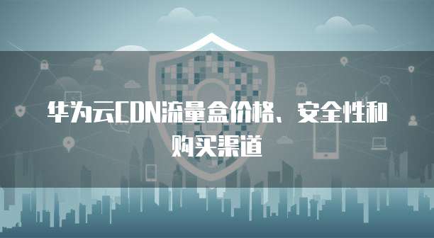 华为云CDN流量盒价格、安全性和购买渠道
