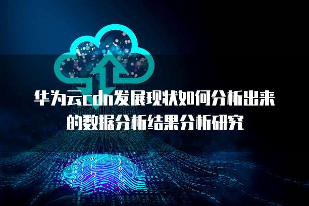 华为云cdn发展现状如何分析出来的数据分析结果分析研究