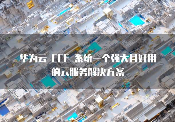 华为云 CCE 系统一个强大且好用的云服务解决方案