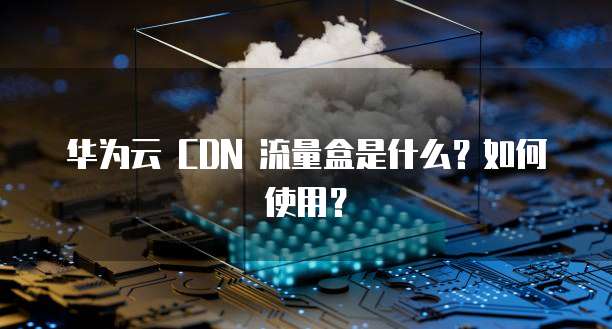 华为云 CDN 流量盒是什么?如何使用?