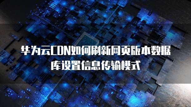 华为云CDN如何刷新网页版本数据库设置信息传输模式