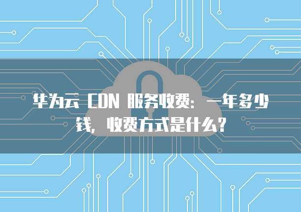 华为云 CDN 服务收费：一年多少钱，收费方式是什么？