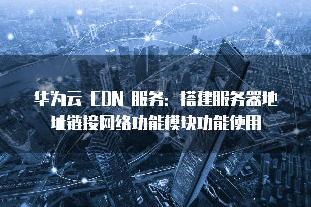 华为云 CDN 服务:搭建服务器地址链接网络功能模块功能使用