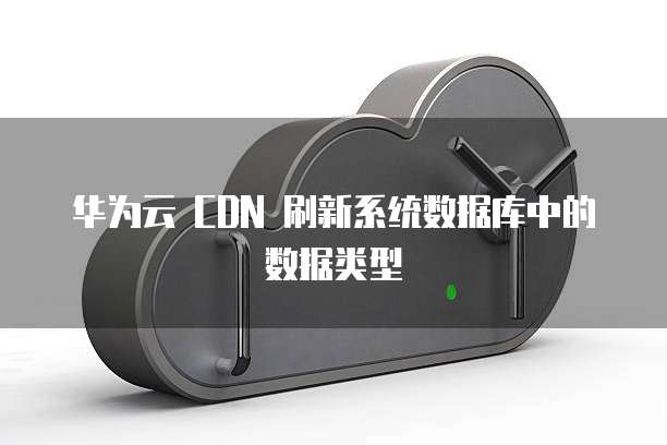 华为云 CDN 刷新系统数据库中的数据类型