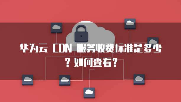 华为云 CDN 服务收费标准是多少?如何查看?